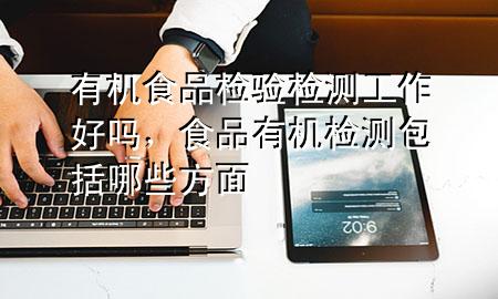 有机食品检验检测工作好吗,食品有机检测包括哪些方面
