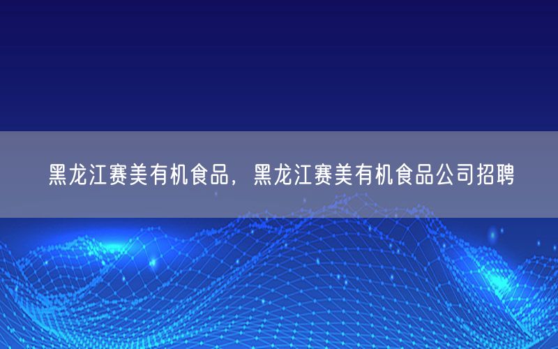 黑龙江赛美有机食品，黑龙江赛美有机食品公司招聘