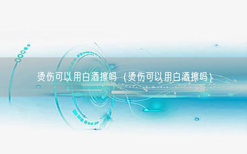 烫伤可以用白酒擦吗（烫伤可以用白酒擦吗）