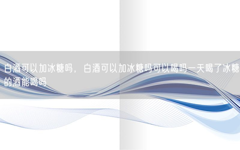 白酒可以加冰糖吗，白酒可以加冰糖吗可以喝吗一天喝了冰糖的酒能喝吗