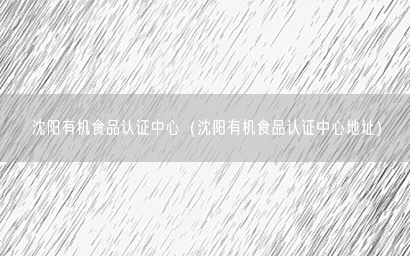 沈阳有机食品认证中心（沈阳有机食品认证中心地址）
