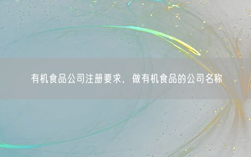 有机食品公司注册要求，做有机食品的公司名称