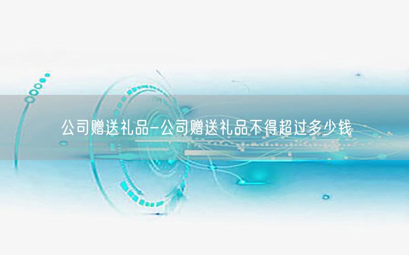 公司赠送礼品-公司赠送礼品不得超过多少钱