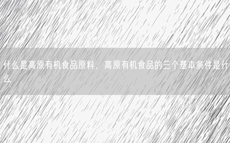 什么是高原有机食品原料，高原有机食品的三个基本条件是什么