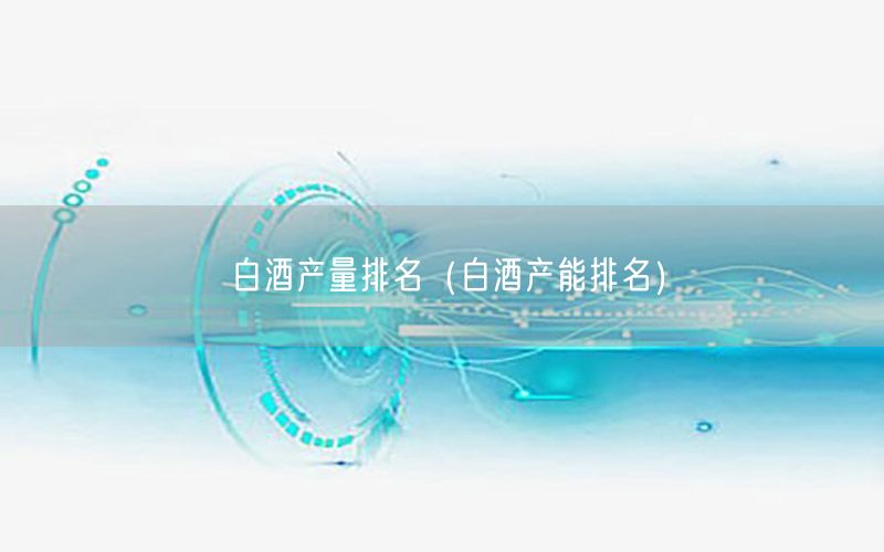 白酒产量排名（白酒产能排名）