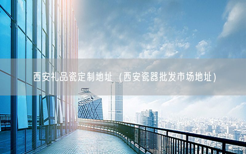 西安礼品瓷定制地址（西安瓷器批发市场地址）