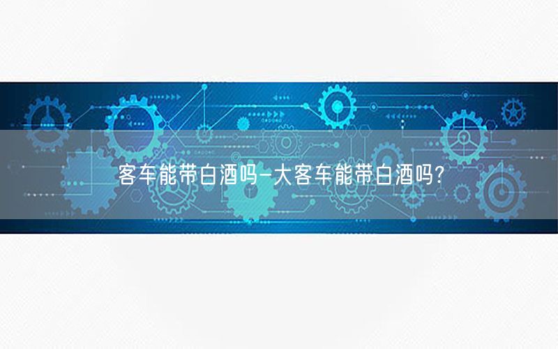 客车能带白酒吗-大客车能带白酒吗?