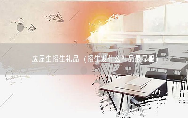 应届生招生礼品（招生发什么礼品最显眼）