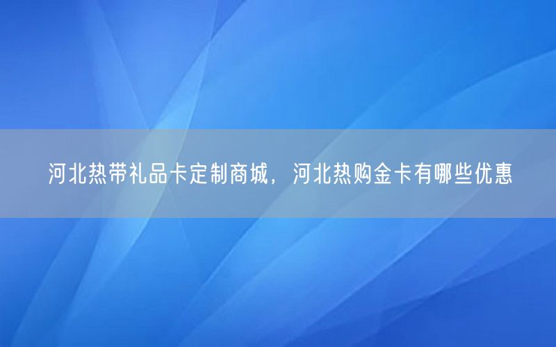 河北热带礼品卡定制商城，河北热购金卡有哪些优惠