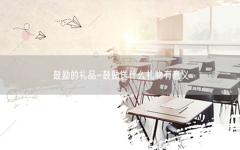 鼓励的礼品-鼓励送什么礼物有意义