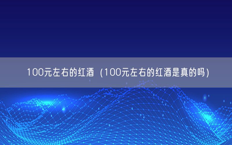 100元左右的红酒（100元左右的红酒是真的吗）