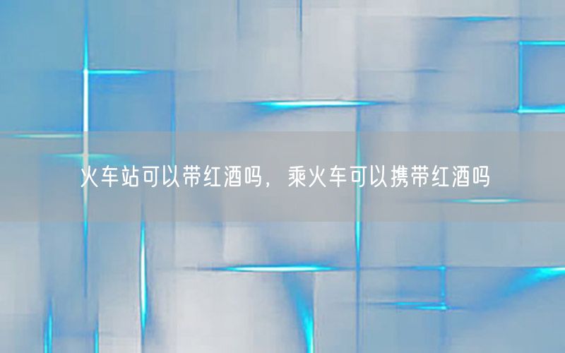 火车站可以带红酒吗，乘火车可以携带红酒吗