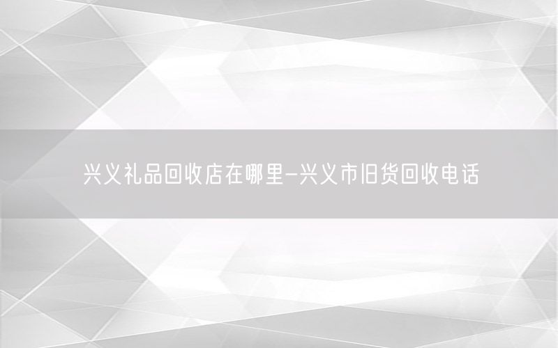 兴义礼品回收店在哪里-兴义市旧货回收电话