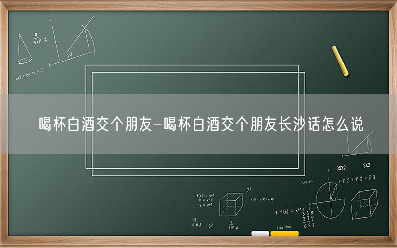 喝杯白酒交个朋友-喝杯白酒交个朋友长沙话怎么说