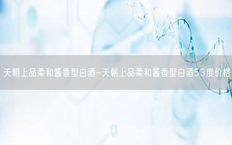 天朝上品柔和酱香型白酒-天朝上品柔和酱香型白酒53度价格