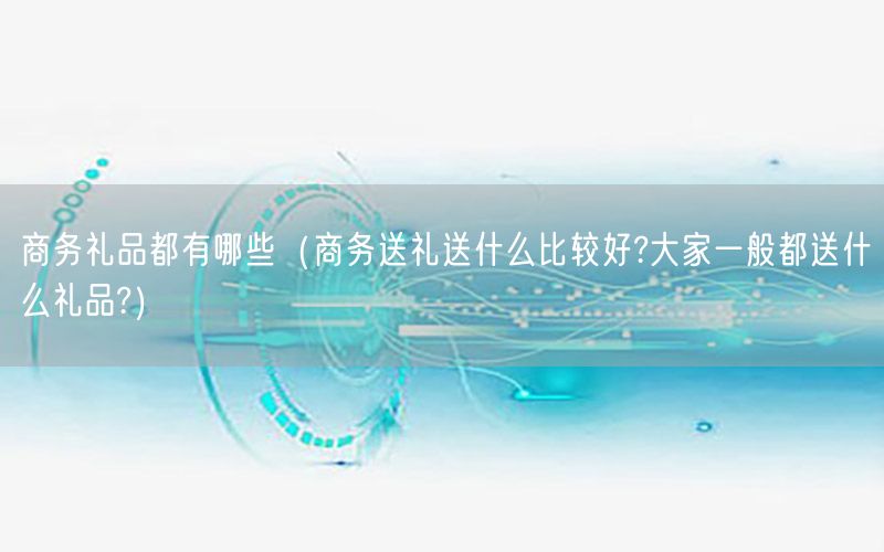 商务礼品都有哪些（商务送礼送什么比较好?大家一般都送什么礼品?）