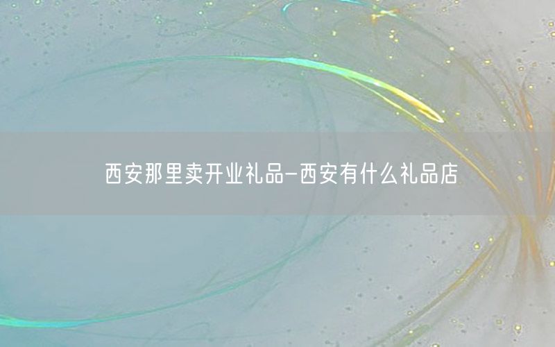西安那里卖开业礼品-西安有什么礼品店