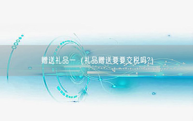 赠送礼品一（礼品赠送要要交税吗?）