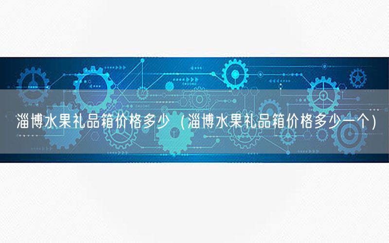 淄博水果礼品箱价格多少（淄博水果礼品箱价格多少一个）