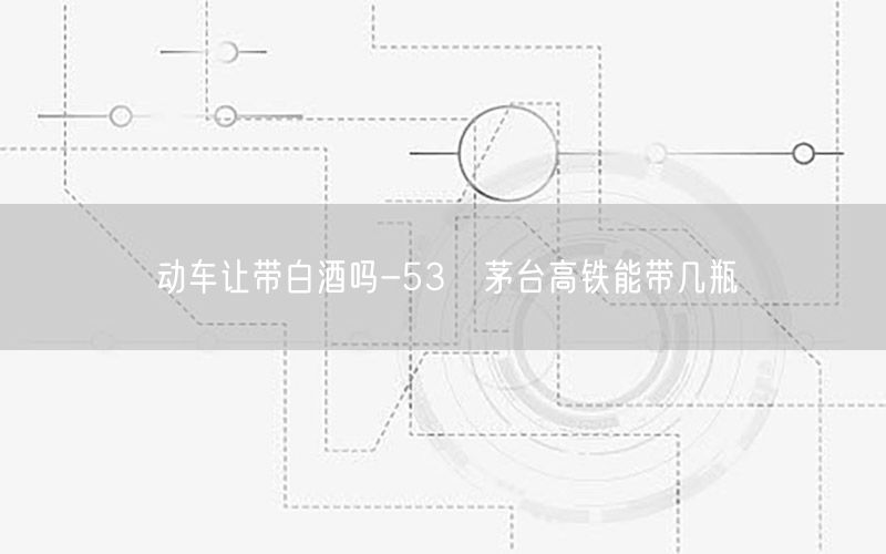 动车让带白酒吗-53℃茅台高铁能带几瓶