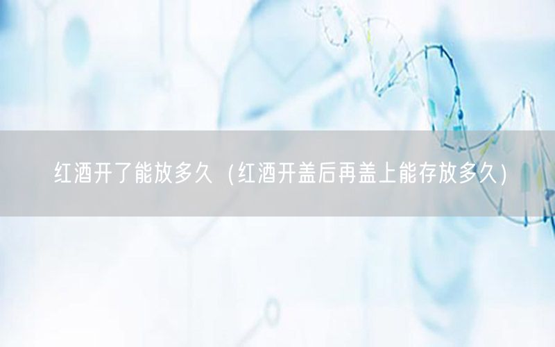 红酒开了能放多久（红酒开盖后再盖上能存放多久）