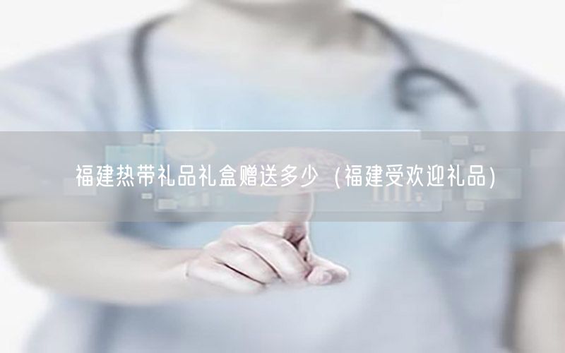 福建热带礼品礼盒赠送多少（福建受欢迎礼品）