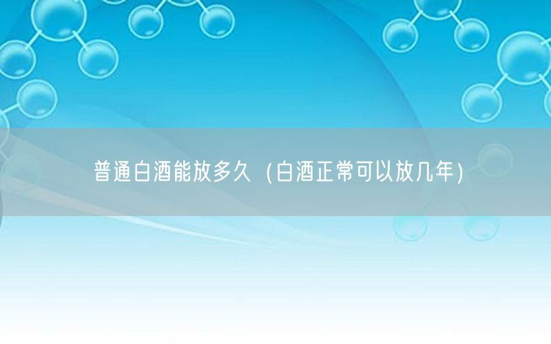 普通白酒能放多久（白酒正常可以放几年）