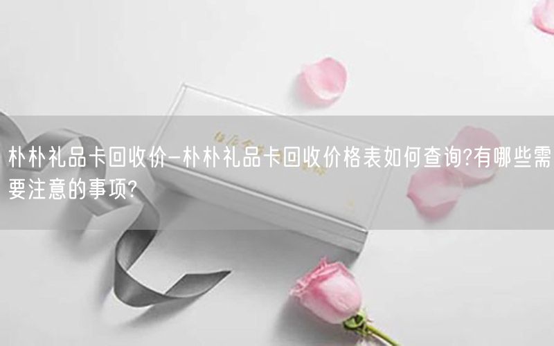 朴朴礼品卡回收价-朴朴礼品卡回收价格表如何查询?有哪些需要注意的事项?