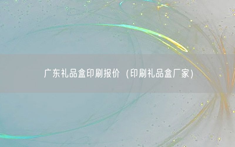 广东礼品盒印刷报价（印刷礼品盒厂家）