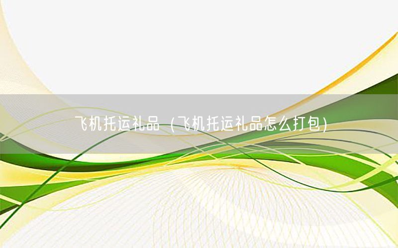 飞机托运礼品（飞机托运礼品怎么打包）
