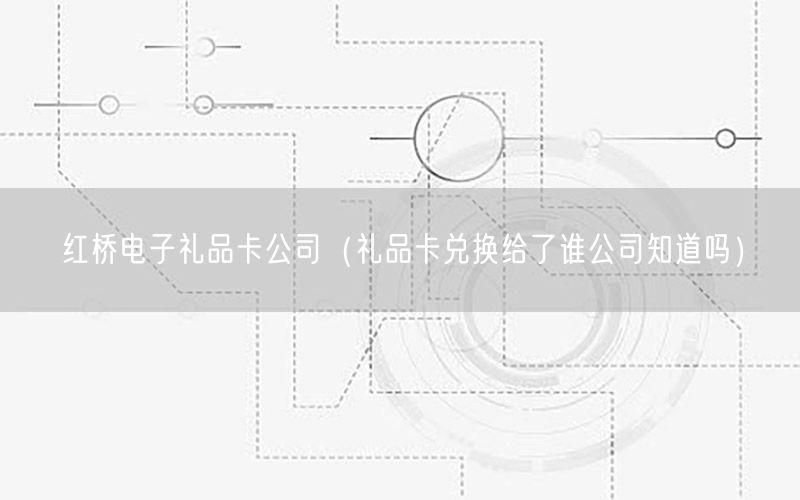 红桥电子礼品卡公司（礼品卡兑换给了谁公司知道吗）