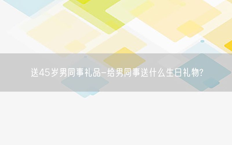 送45岁男同事礼品-给男同事送什么生日礼物?