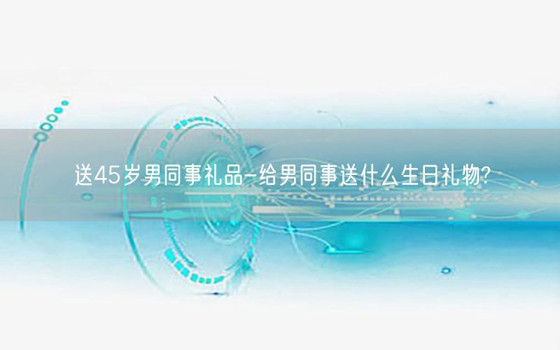 送45岁男同事礼品-给男同事送什么生日礼物?