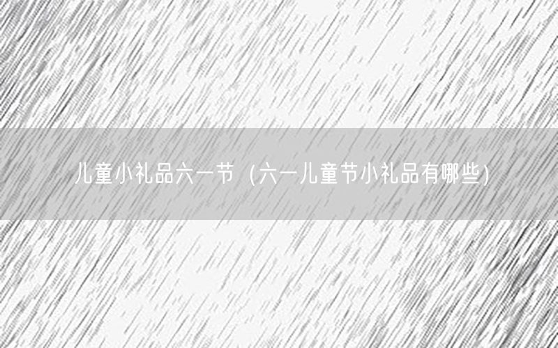 儿童小礼品六一节（六一儿童节小礼品有哪些）