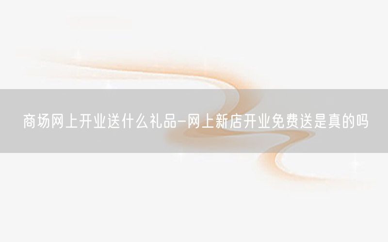 商场网上开业送什么礼品-网上新店开业免费送是真的吗