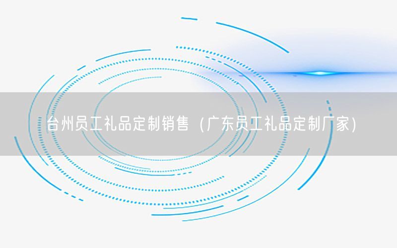 台州员工礼品定制销售（广东员工礼品定制厂家）