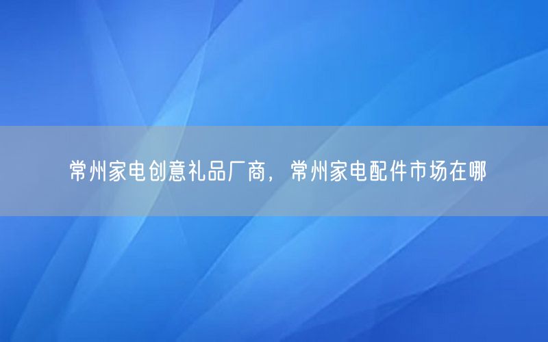 常州家电创意礼品厂商，常州家电配件市场在哪