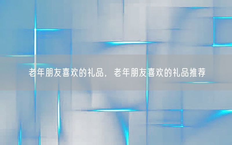 老年朋友喜欢的礼品，老年朋友喜欢的礼品推荐