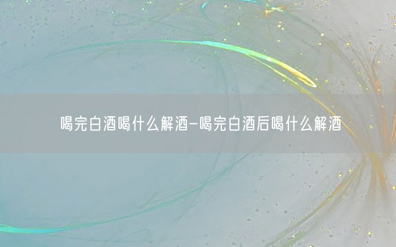 喝完白酒喝什么解酒-喝完白酒后喝什么解酒