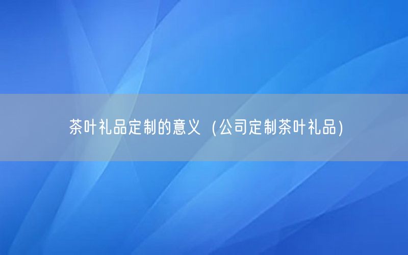 茶叶礼品定制的意义（公司定制茶叶礼品）