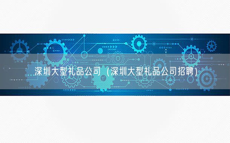 深圳大型礼品公司（深圳大型礼品公司招聘）