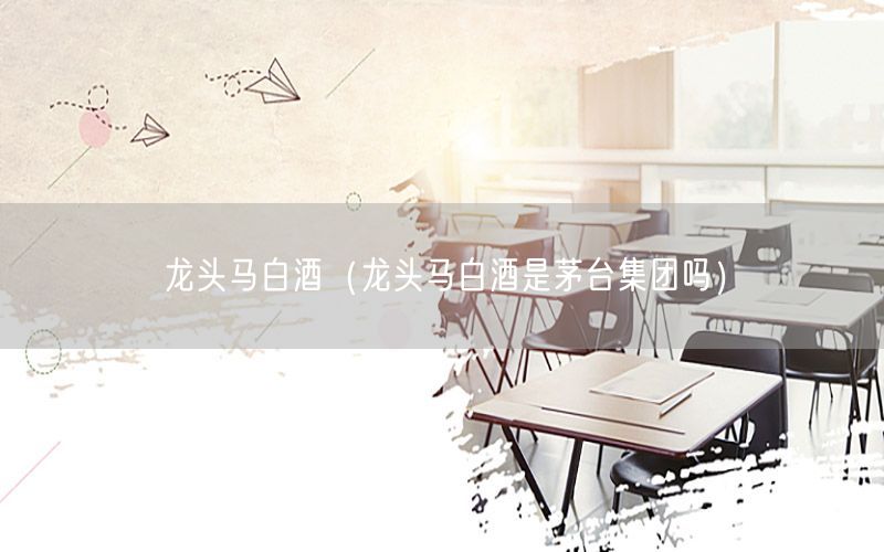 龙头马白酒（龙头马白酒是茅台集团吗）
