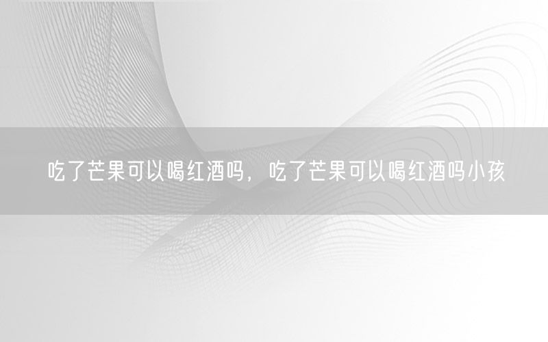 吃了芒果可以喝红酒吗，吃了芒果可以喝红酒吗小孩