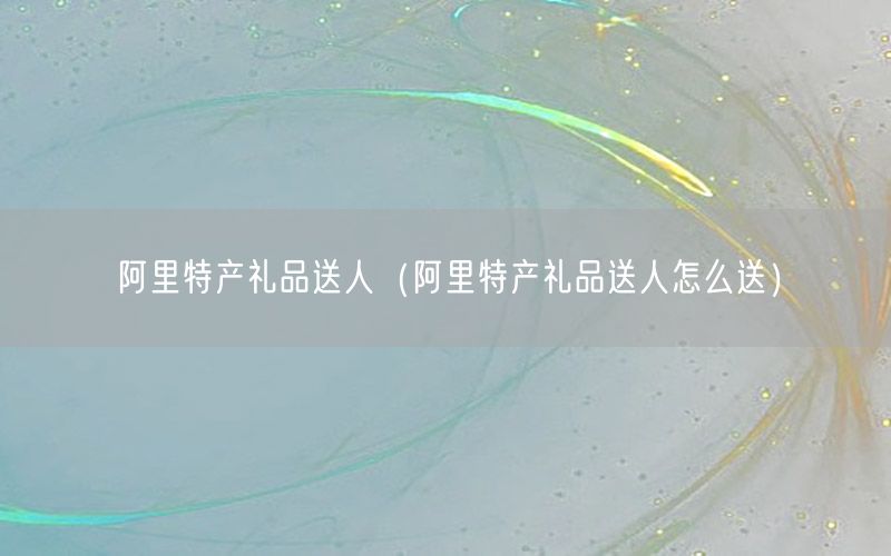 阿里特产礼品送人（阿里特产礼品送人怎么送）