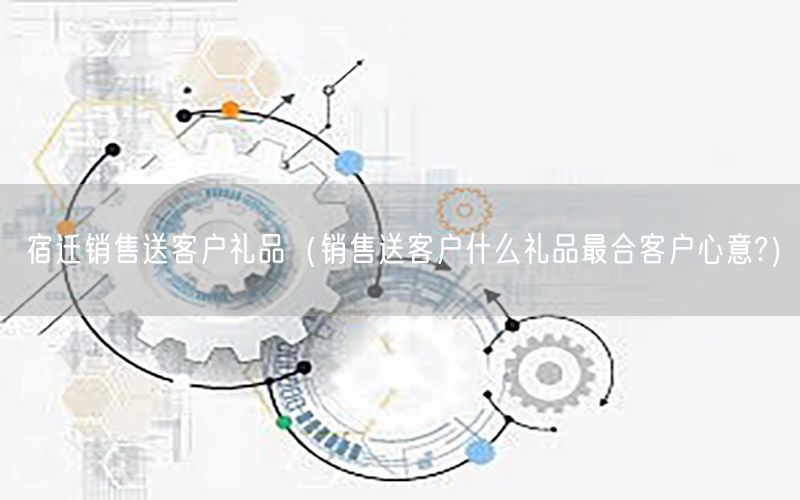 宿迁销售送客户礼品（销售送客户什么礼品最合客户心意?）