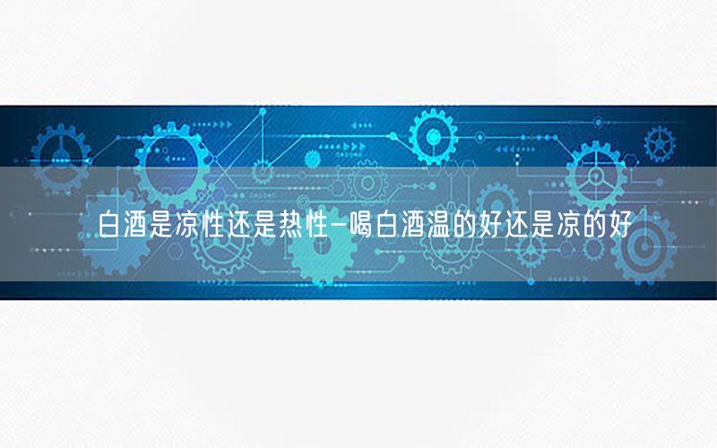 白酒是凉性还是热性-喝白酒温的好还是凉的好