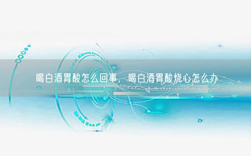喝白酒胃酸怎么回事，喝白酒胃酸烧心怎么办