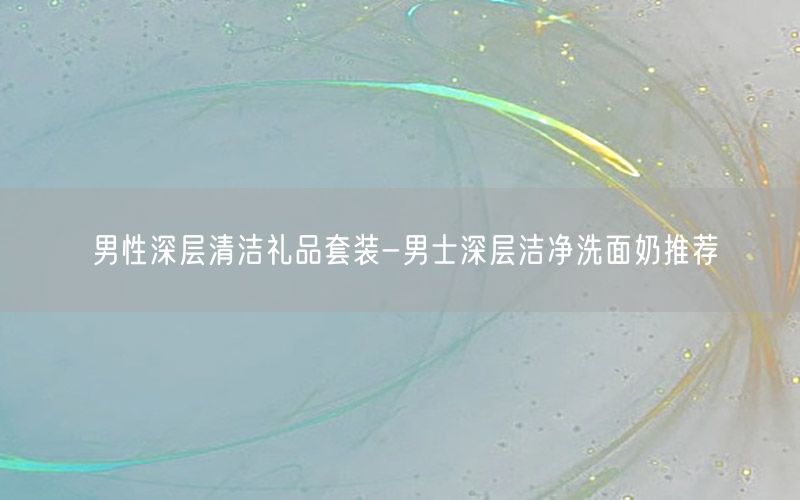 男性深层清洁礼品套装-男士深层洁净洗面奶推荐