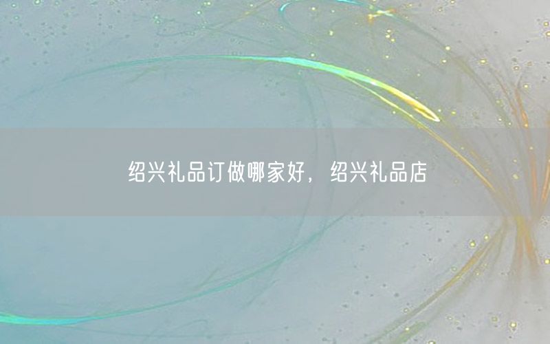 绍兴礼品订做哪家好，绍兴礼品店