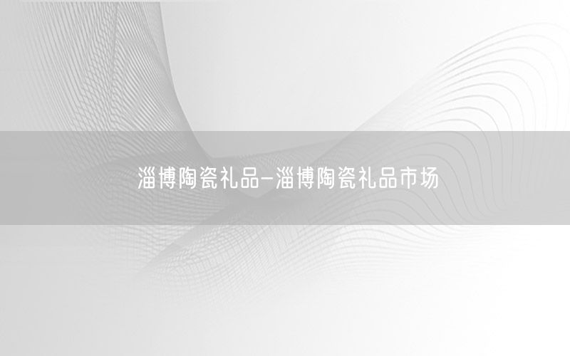淄博陶瓷礼品-淄博陶瓷礼品市场